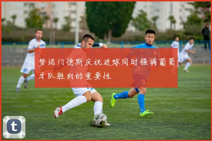 努诺门德斯庆祝进球同时强调葡萄牙队胜利的重要性