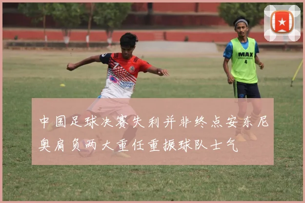 中国足球决赛失利并非终点安东尼奥肩负两大重任重振球队士气