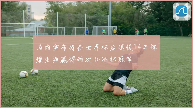 马内宣布将在世界杯后退役14年辉煌生涯赢得两次非洲杯冠军