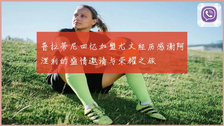 普拉蒂尼回忆加盟尤文经历感谢阿涅利的盛情邀请与荣耀之旅