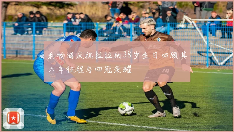 利物浦庆祝拉拉纳38岁生日回顾其六年征程与四冠荣耀
