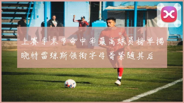 上赛季末节命中率最高球员榜单揭晓特雷琼斯领衔字母哥紧随其后