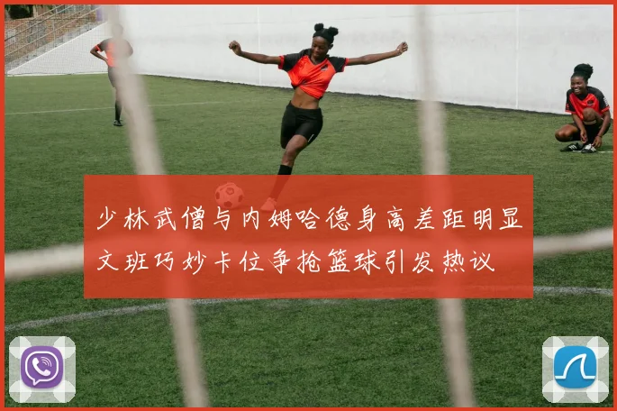 少林武僧与内姆哈德身高差距明显文班巧妙卡位争抢篮球引发热议