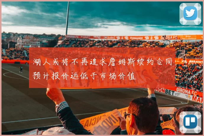 湖人或将不再追求詹姆斯续约合同预计报价远低于市场价值