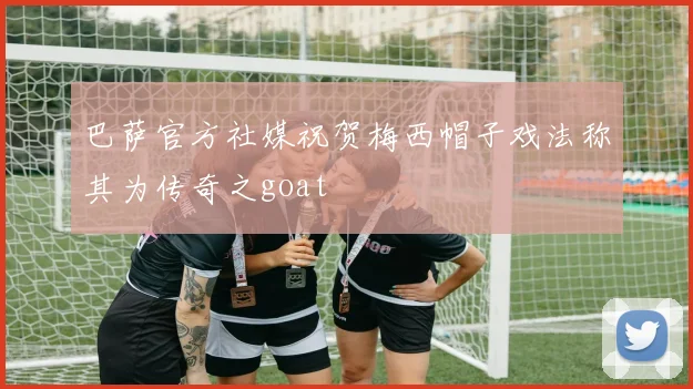 巴萨官方社媒祝贺梅西帽子戏法称其为传奇之goat
