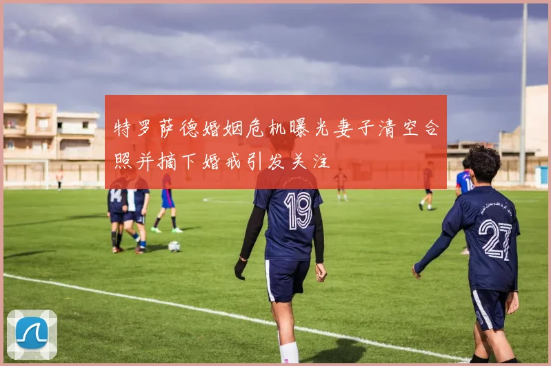 特罗萨德婚姻危机曝光妻子清空合照并摘下婚戒引发关注