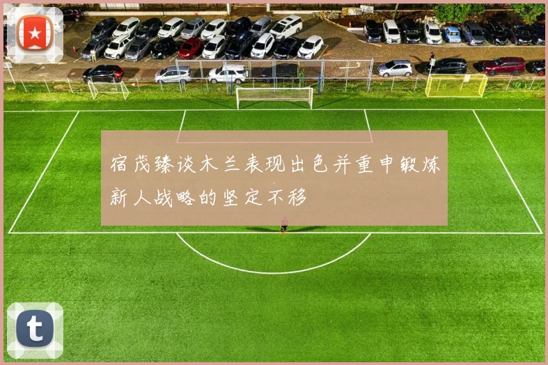 宿茂臻谈木兰表现出色并重申锻炼新人战略的坚定不移