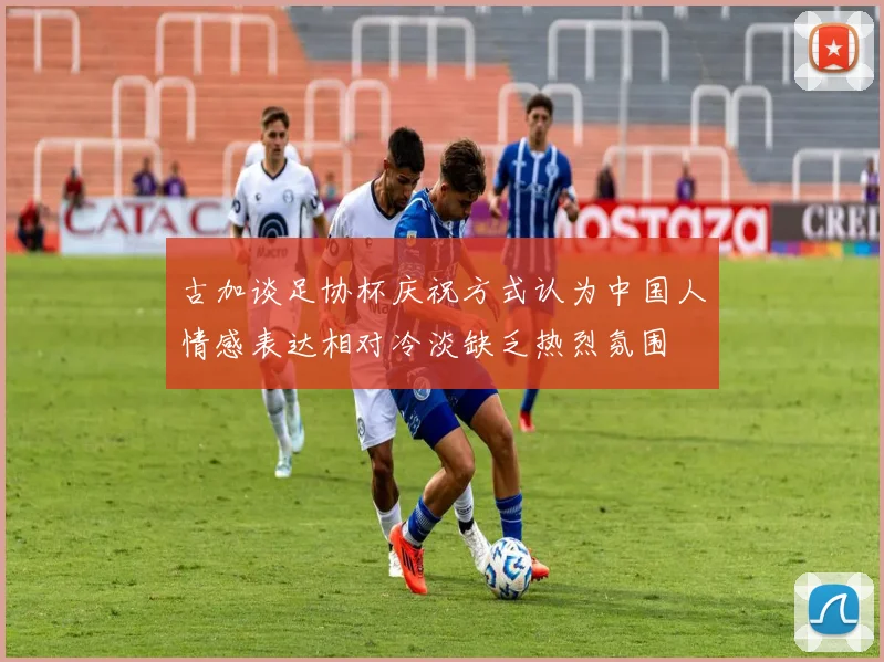 古加谈足协杯庆祝方式认为中国人情感表达相对冷淡缺乏热烈氛围
