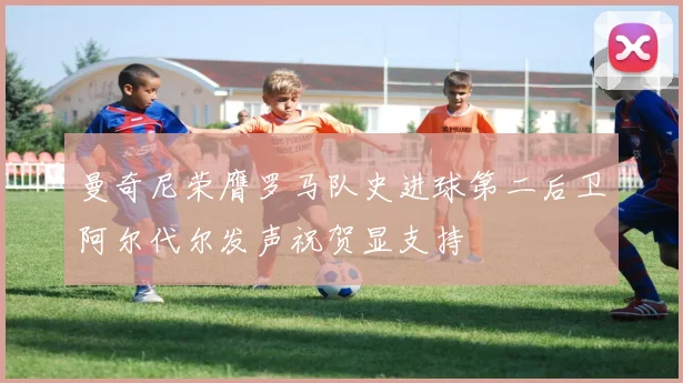 曼奇尼荣膺罗马队史进球第二后卫阿尔代尔发声祝贺显支持