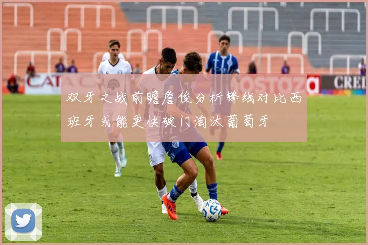 双牙之战前瞻詹俊分析锋线对比西班牙或能更快破门淘汰葡萄牙