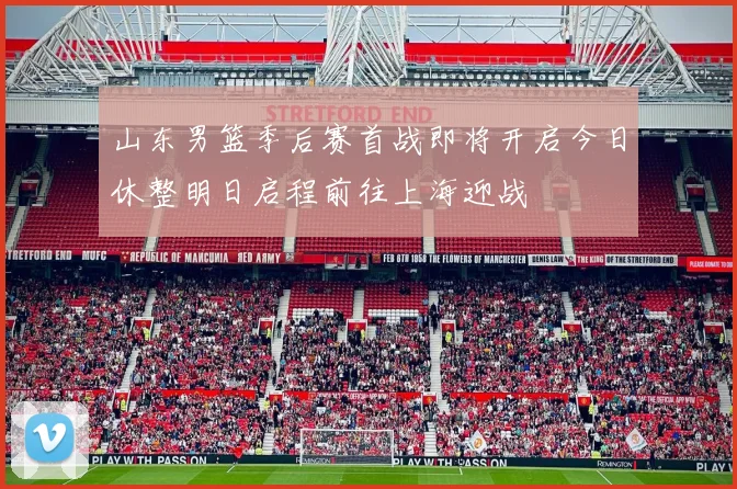 山东男篮季后赛首战即将开启今日休整明日启程前往上海迎战