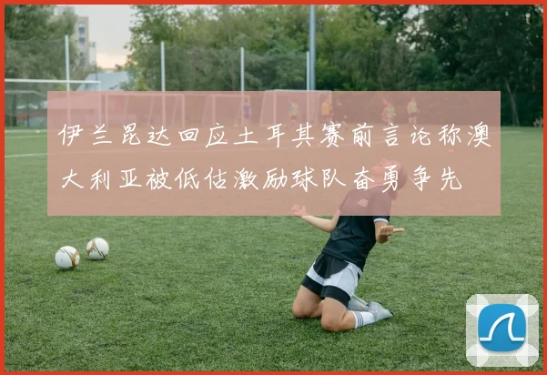 伊兰昆达回应土耳其赛前言论称澳大利亚被低估激励球队奋勇争先