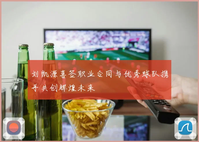 刘凯源喜签职业合同与优秀球队携手共创辉煌未来