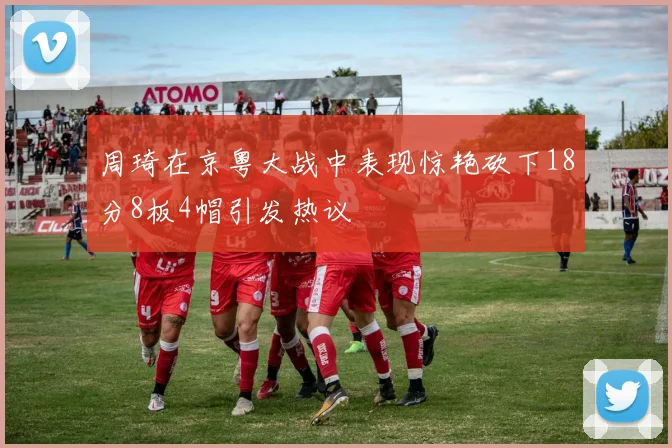 周琦在京粤大战中表现惊艳砍下18分8板4帽引发热议