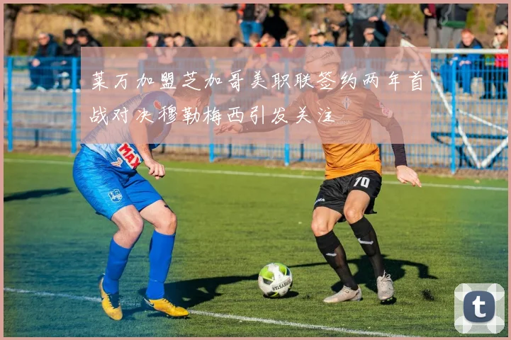 莱万加盟芝加哥美职联签约两年首战对决穆勒梅西引发关注