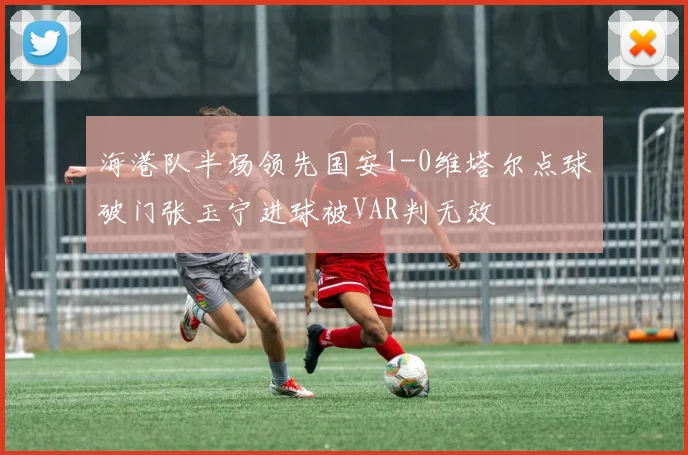 海港队半场领先国安1-0维塔尔点球破门张玉宁进球被VAR判无效