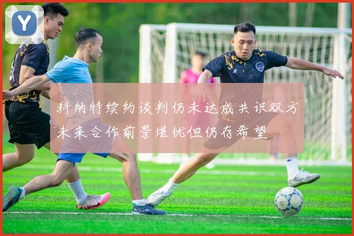 科纳特续约谈判仍未达成共识双方未来合作前景堪忧但仍存希望