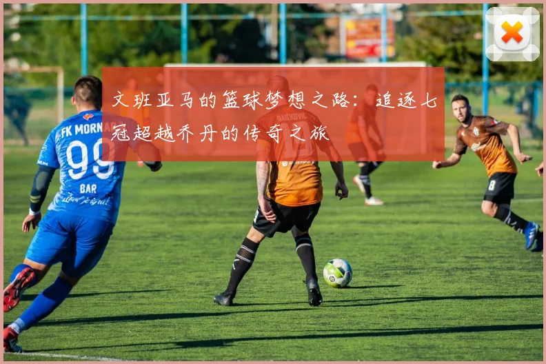 文班亚马的篮球梦想之路：追逐七冠超越乔丹的传奇之旅