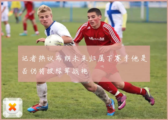 记者热议布朗未来归属下赛季他是否仍将披绿军战袍