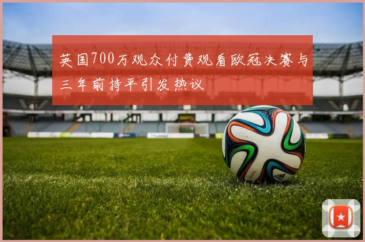 英国700万观众付费观看欧冠决赛与三年前持平引发热议