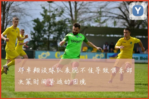 邓卓翔谈球队表现不佳导致俱乐部决策时间紧迫的困境