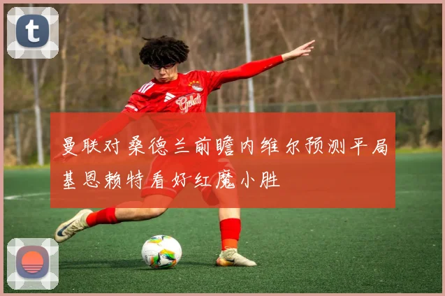 曼联对桑德兰前瞻内维尔预测平局基恩赖特看好红魔小胜
