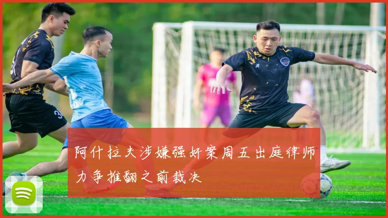 阿什拉夫涉嫌强奸案周五出庭律师力争推翻之前裁决